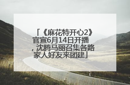 《麻花特开心2》官宣6月14日开播，沈腾马丽召集各路家人好友来团建