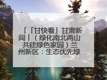 「甘快看」甘肃新闻丨（绿化南北两山 共建绿色家园）兰州新区：生态优先绿色发展 打造生态环保示范区