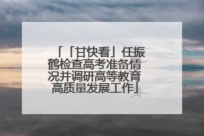 「甘快看」任振鹤检查高考准备情况并调研高等教育高质量发展工作