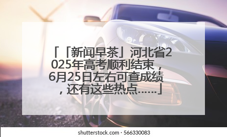 「新闻早茶」河北省2025年高考顺利结束，6月25日左右可查成绩，还有这些热点……