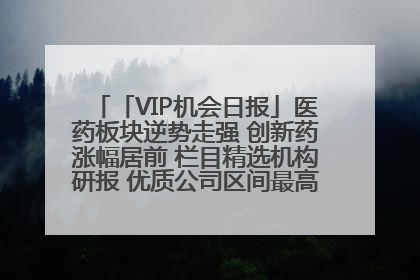 「VIP机会日报」医药板块逆势走强 创新药涨幅居前 栏目精选机构研报 优质公司区间最高涨34.9%