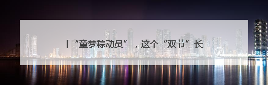 “童梦粽动员”，这个“双节”长沙生态动物园沉浸式体验趣味加倍