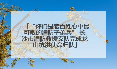 “你们是老百姓心中最可敬的消防子弟兵” 长沙市消防救援支队完成龙山抗洪使命归队