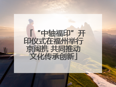 “中轴福印”开印仪式在福州举行京闽携 共同推动文化传承创新