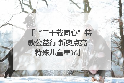 “二十载同心”特教公益行 新奥点亮特殊儿童星光