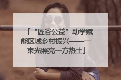 “匠谷公益”助学赋能区域乡村振兴——一束光照亮一方热土