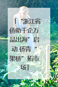 “浙江省侨助千企万品出海”启动 侨青“架桥”拓市场