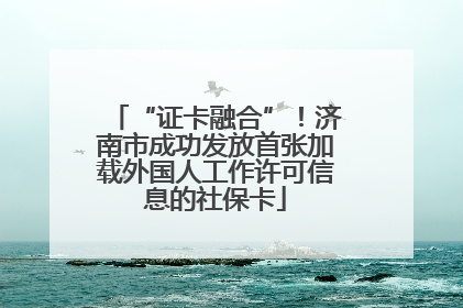“证卡融合”！济南市成功发放首张加载外国人工作许可信息的社保卡