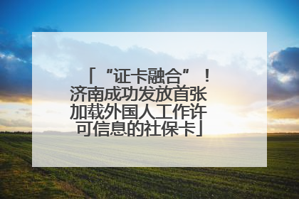 “证卡融合”！济南成功发放首张加载外国人工作许可信息的社保卡