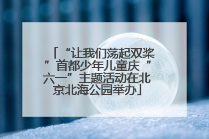 “让我们荡起双桨”首都少年儿童庆“六一”主题活动在北京北海公园举办