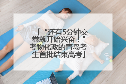 “还有5分钟交卷就开始兴奋！”考物化政的青岛考生首批结束高考