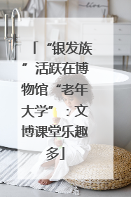 “银发族”活跃在博物馆“老年大学”：文博课堂乐趣多