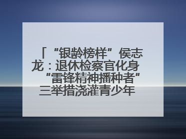 “银龄榜样”侯志龙：退休检察官化身“雷锋精神播种者” 三举措浇灌青少年成长沃土