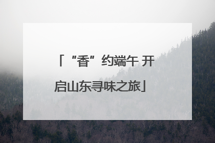 “香”约端午 开启山东寻味之旅