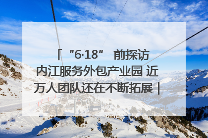 “6·18” 前探访内江服务外包产业园 近万人团队还在不断拓展｜内江东兴“红”在哪⑤
