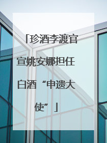 珍酒李渡官宣姚安娜担任白酒“申遗大使”