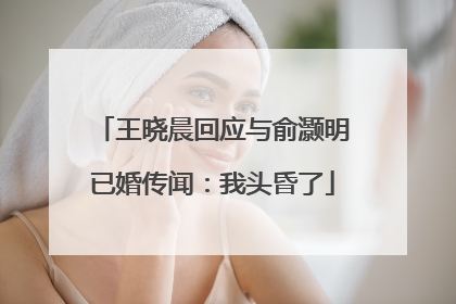 王晓晨回应与俞灏明已婚传闻：我头昏了