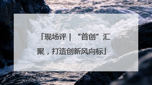现场评｜“首创”汇聚，打造创新风向标