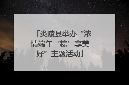 炎陵县举办“浓情端午‘粽’享美好”主题活动