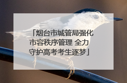 烟台市城管局强化市容秩序管理 全力守护高考考生逐梦