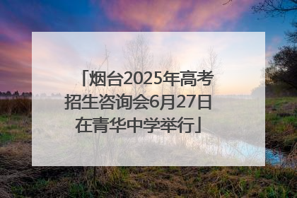 烟台2025年高考招生咨询会6月27日在青华中学举行