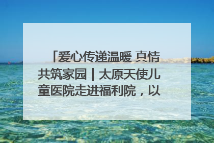 爱心传递温暖 真情共筑家园｜太原天使儿童医院走进福利院，以爱守护童真笑颜！
