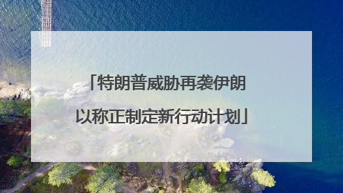 特朗普威胁再袭伊朗 以称正制定新行动计划
