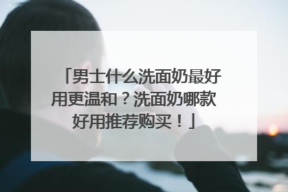 男士什么洗面奶最好用更温和？洗面奶哪款好用推荐购买！