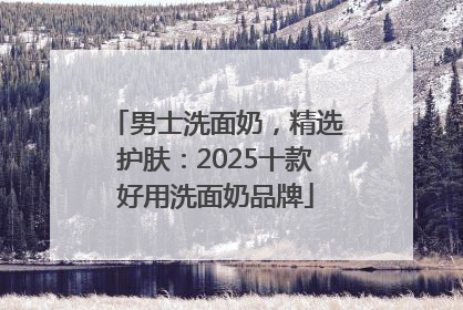 男士洗面奶，精选护肤：2025十款好用洗面奶品牌