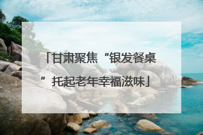 甘肃聚焦“银发餐桌”托起老年幸福滋味