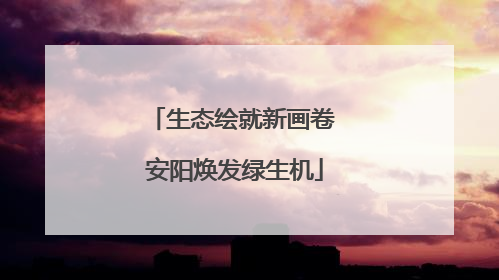生态绘就新画卷 安阳焕发绿生机