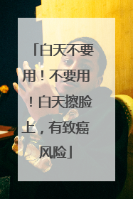 白天不要用！不要用！白天擦脸上，有致癌风险