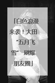 白色浪漫来袭！大田 “五月飞雪” 刷爆朋友圈