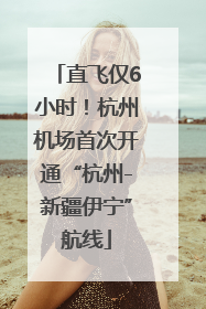 直飞仅6小时！杭州机场首次开通“杭州-新疆伊宁”航线