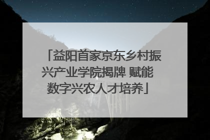 益阳首家京东乡村振兴产业学院揭牌 赋能数字兴农人才培养