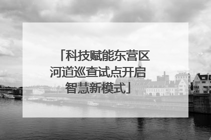 科技赋能东营区河道巡查试点开启智慧新模式