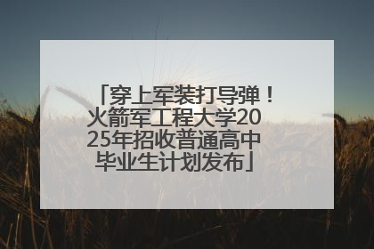 穿上军装打导弹！火箭军工程大学2025年招收普通高中毕业生计划发布