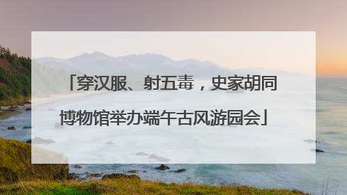 穿汉服、射五毒，史家胡同博物馆举办端午古风游园会