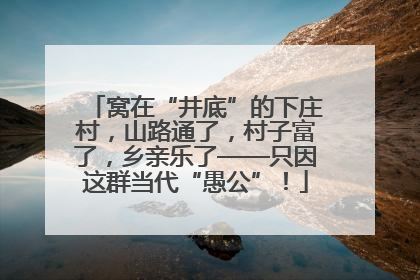 窝在“井底”的下庄村，山路通了，村子富了，乡亲乐了——只因这群当代“愚公”！