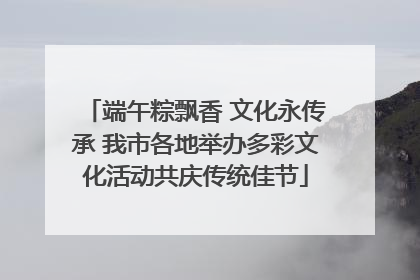 端午粽飘香 文化永传承 我市各地举办多彩文化活动共庆传统佳节