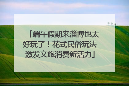 端午假期来淄博也太好玩了！花式民俗玩法激发文旅消费新活力