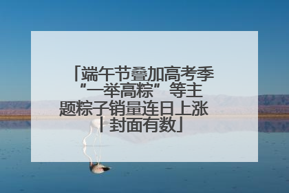 端午节叠加高考季 “一举高粽”等主题粽子销量连日上涨丨封面有数