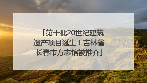 第十批20世纪建筑遗产项目诞生！吉林省长春市方志馆被推介