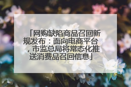网购缺陷商品召回新规发布：面向电商平台，市监总局将常态化推送消费品召回信息