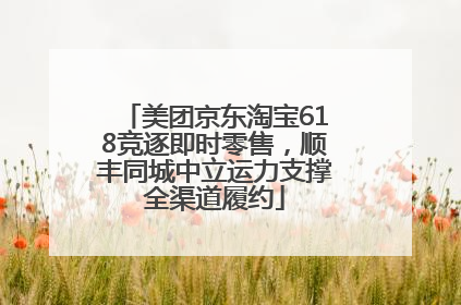 美团京东淘宝618竞逐即时零售，顺丰同城中立运力支撑全渠道履约