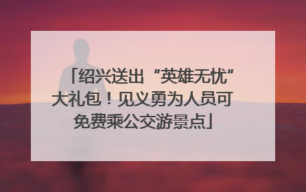 绍兴送出“英雄无忧”大礼包！见义勇为人员可免费乘公交游景点