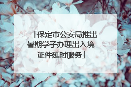 保定市公安局推出暑期学子办理出入境证件延时服务