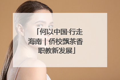 何以中国·行走海南｜侨校飘茶香 职教新发展