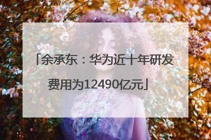 余承东：华为近十年研发费用为12490亿元
