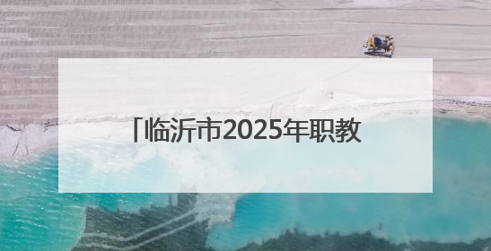临沂市2025年职教招生新政发布，平行志愿6个，填报时间公布